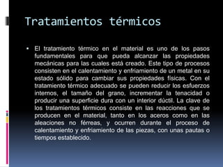 Tratamientos térmicos
 El tratamiento térmico en el material es uno de los pasos
fundamentales para que pueda alcanzar las propiedades
mecánicas para las cuales está creado. Este tipo de procesos
consisten en el calentamiento y enfriamiento de un metal en su
estado sólido para cambiar sus propiedades físicas. Con el
tratamiento térmico adecuado se pueden reducir los esfuerzos
internos, el tamaño del grano, incrementar la tenacidad o
producir una superficie dura con un interior dúctil. La clave de
los tratamientos térmicos consiste en las reacciones que se
producen en el material, tanto en los aceros como en las
aleaciones no férreas, y ocurren durante el proceso de
calentamiento y enfriamiento de las piezas, con unas pautas o
tiempos establecido.
 