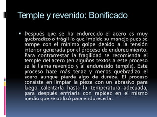 Temple y revenido: Bonificado
 Después que se ha endurecido el acero es muy
quebradizo o frágil lo que impide su manejo pues se
rompe con el mínimo golpe debido a la tensión
interior generada por el proceso de endurecimiento.
Para contrarrestar la fragilidad se recomienda el
temple del acero (en algunos textos a este proceso
se le llama revenido y al endurecido temple). Este
proceso hace más tenaz y menos quebradizo el
acero aunque pierde algo de dureza. El proceso
consiste en limpiar la pieza con un abrasivo para
luego calentarla hasta la temperatura adecuada,
para después enfriarla con rapidez en el mismo
medio que se utilizó para endurecerla.
 