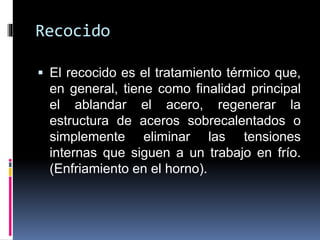 Recocido
 El recocido es el tratamiento térmico que,
en general, tiene como finalidad principal
el ablandar el acero, regenerar la
estructura de aceros sobrecalentados o
simplemente eliminar las tensiones
internas que siguen a un trabajo en frío.
(Enfriamiento en el horno).
 