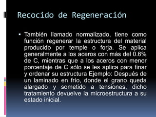 Recocido de Regeneración
 También llamado normalizado, tiene como
función regenerar la estructura del material
producido por temple o forja. Se aplica
generalmente a los aceros con más del 0.6%
de C, mientras que a los aceros con menor
porcentaje de C sólo se les aplica para finar
y ordenar su estructura Ejemplo: Después de
un laminado en frío, donde el grano queda
alargado y sometido a tensiones, dicho
tratamiento devuelve la microestructura a su
estado inicial.
 