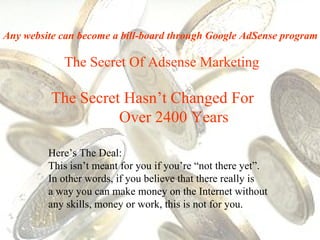The Secret Of Adsense Marketing The Secret Hasn’t Changed For  Over 2400 Years Here’s The Deal:  This isn’t meant for you if you’re “not there yet”.  In other words, if you believe that there really is  a way you can make money on the Internet without any skills, money or work, this is not for you. Any website can become a bill-board through Google AdSense program 