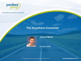 The Anywhere Consumer


                                                                                      Joshua Martin



                                                                                      October 2008




© Copyright 2008. Yankee Group Research, Inc.©All rights reserved.
                                               Copyright 2008. Yankee Group Research, Inc. All rights reserved.
                                                                        Title of Presentation                                 www.yankeegroup.com 1
                                                                                                                  Month and Year               Page
 