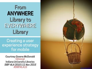 From
ANYWHERE
Library to
EVERYWHERE
Library
Creating a user
experience strategy
for mobile
Courtney Greene McDonald
(@xocg)
Indiana University Libraries
SIBF-ALA 2015 | 11 Nov 2015
#SIBFALA15 Flickr:	
  mango_sparrow	
  
 