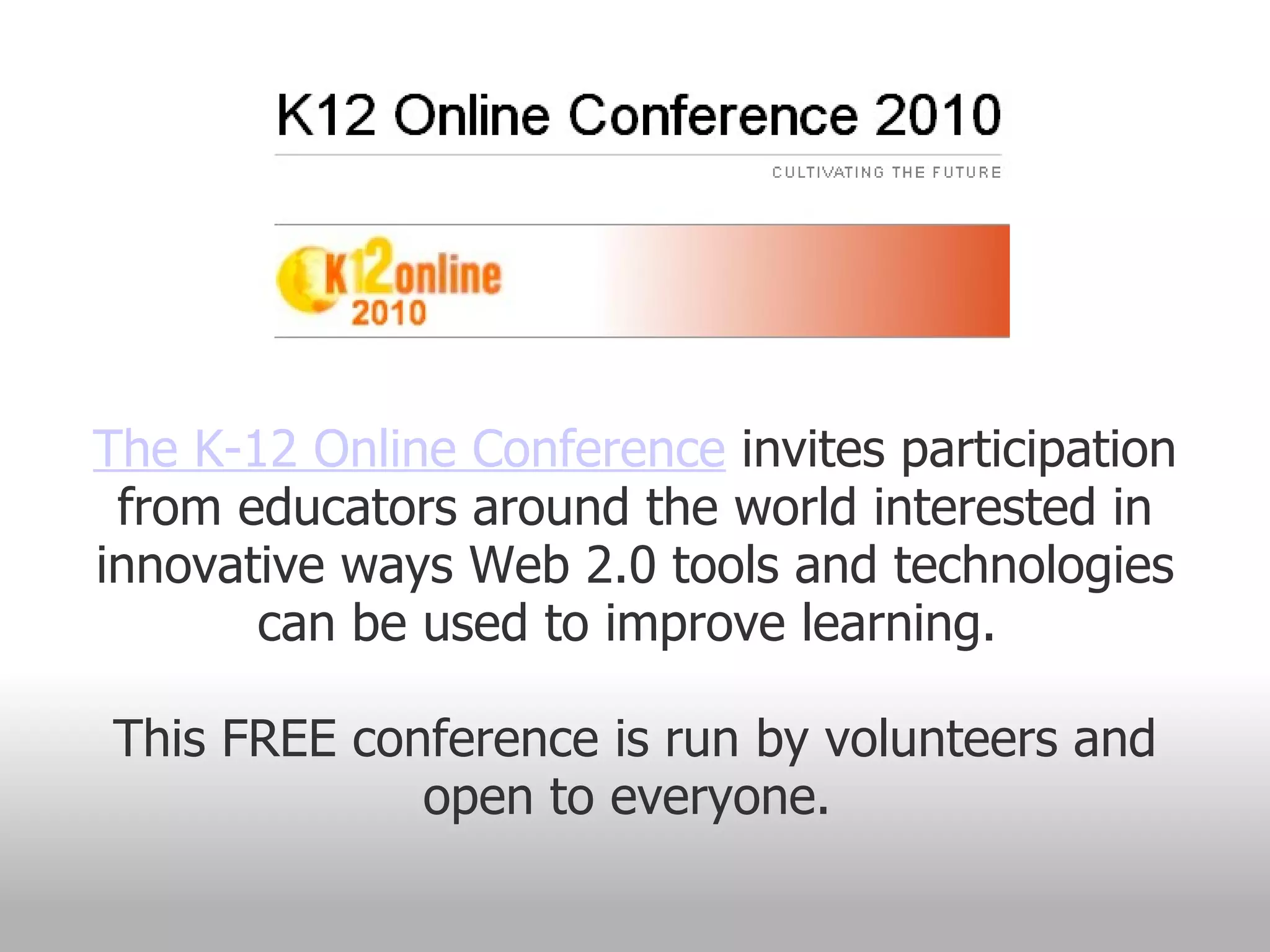 The K-12 Online Conference  invites participation from educators around the world interested in innovative ways Web 2.0 tools and technologies can be used to improve learning.  This FREE conference is run by volunteers and open to everyone.  