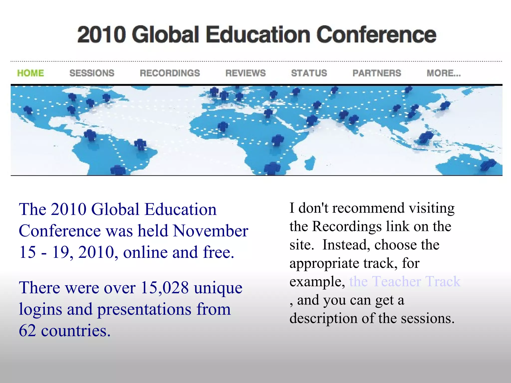 The 2010 Global Education Conference was held November 15 - 19, 2010, online and free. There were over 15,028 unique logins and presentations from 62 countries. I don't recommend visiting the Recordings link on the site.  Instead, choose the appropriate track, for example,  the Teacher Track , and you can get a description of the sessions. 