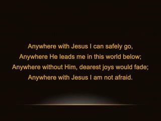 Anywhere with Jesus I can safely go,
  Anywhere He leads me in this world below;
Anywhere without Him, dearest joys would ...
