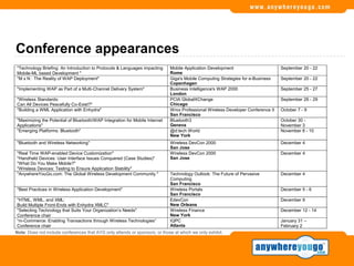 Conference appearances
"Technology Briefing: An Introduction to Protocols & Languages impacting     Mobile Application Development                       September 20 - 22
Mobile-ML based Development "                                                Rome
"M x N : The Reality of WAP Deployment"                                      Giga's Mobile Computing Strategies for e-Business    September 20 - 22
                                                                             Copenhagen
"Implementing WAP as Part of a Multi-Channel Delivery System"                Business Intelligence's WAP 2000                     September 25 - 27
                                                                             London
"Wireless Standards:                                                         PCIA GlobalXChange                                   September 26 - 29
Can All Devices Peacefully Co-Exist?"                                        Chicago
"Building a WML Application with Enhydra"                                    Wrox Professional Wireless Developer Conference II   October 7 - 9
                                                                             San Francisco
"Maximizing the Potential of Bluetooth/WAP Integration for Mobile Internet   Bluetooth3                                           October 30 -
Applications"                                                                Geneva                                               November 3
"Emerging Platforms: Bluetooth"                                              @d:tech World                                        November 8 - 10
                                                                             New York
"Bluetooth and Wireless Networking"                                          Wireless DevCon 2000                                 December 4
                                                                             San Jose
"Real Time WAP-enabled Device Customization"                                 Wireless DevCon 2000                                 December 4
"Handheld Devices: User Interface Issues Conquered (Case Studies)"           San Jose
"What Do You Make Mobile?"
"Wireless Devices: Testing to Ensure Application Stability"
"AnywhereYouGo.com: The Global Wireless Development Community "              Technology Outlook: The Future of Pervasive          December 4
                                                                             Computing
                                                                             San Francisco
"Best Practices in Wireless Application Development"                         Wireless Portals                                     December 5 - 6
                                                                             San Francisco
 "HTML, WML, and XML:                                                        EdevCon                                              December 9
 Build Multiple Front-Ends with Enhydra XMLC"                                New Orleans
 "Selecting Technology that Suits Your Organization’s Needs"                 Wireless Finance                                     December 12 - 14
 Conference chair                                                            New York
 “m-Commerce: Enabling Transactions through Wireless Technologies”           IQPC                                                 January 31 –
 Conference chair                                                            Atlanta                                              February 2
Note: Does not include conferences that AYG only attends or sponsors, or those at which we only exhibit.
 