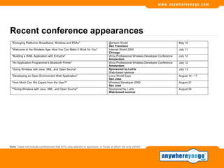 Recent conference appearances
 "Emerging Platforms: Broadband, Wireless and PDAs"                           @d:tech World                                     May 10
                                                                              San Francisco
 "Welcome to the Wireless Age: How You Can Make It Work for You"              Internet World 2000                               July 11
                                                                              Chicago
 "Building a WML Application with Enhydra"                                    Wrox Professional Wireless Developer Conference   July 12
                                                                              Amsterdam
 "An Application Programmer's Bluetooth Primer"                               Wrox Professional Wireless Developer Conference   July 12
                                                                              Amsterdam
 "Going Wireless with Java, XML, and Open Source"                             Sponsored by Lutris                               July 13
                                                                              Web-based seminar
 "Developing an Open Environment Web Application"                             Linux World Expo                                  August 14 - 17
                                                                              San Jose
 "How Much Can We Expect from the User?"                                      Wireless Developer 2000                           August 21
                                                                              San Jose
 ""Going Wireless with Java, XML, and Open Source"                            Sponsored by Lutris                               August 24
                                                                              Web-based seminar




Note: Does not include conferences that AYG only attends or sponsors, or those at which we only exhibit.
 