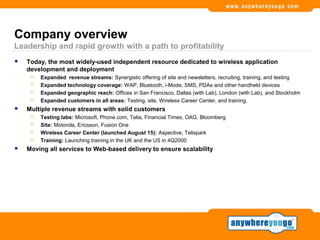 Company overview
Leadership and rapid growth with a path to profitability
   Today, the most widely-used independent resource dedicated to wireless application
    development and deployment
        Expanded revenue streams: Synergistic offering of site and newsletters, recruiting, training, and testing
        Expanded technology coverage: WAP, Bluetooth, i-Mode, SMS, PDAs and other handheld devices
        Expanded geographic reach: Offices in San Francisco, Dallas (with Lab), London (with Lab), and Stockholm
        Expanded customers in all areas: Testing, site, Wireless Career Center, and training.
   Multiple revenue streams with solid customers
        Testing labs: Microsoft, Phone.com, Telia, Financial Times, OAG, Bloomberg
        Site: Motorola, Ericsson, Fusion One
        Wireless Career Center (launched August 15): Aspective, Telispark
        Training: Launching training in the UK and the US in 4Q2000
   Moving all services to Web-based delivery to ensure scalability
 