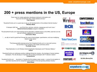 200 + press mentions in the US, Europe
                  "Good news for mobile application developers looking for information and
                          resources that will help them create wireless services."
                                               Total Telecom

    "AnywhereYouGo.com is a good way to stay up with developments in the wireless Internet industry.“
                                          Wireless Week

        “A fantastic WAP site . . . you’ll find links, services, products, newsgroups and much more.”
                             Nätverk & Kommunikation (original in Swedish)

“The [AnywhereYouGo.com online testing] service generates a detailed report on the WML code that runs the
                         site and includes suggestions for improvements.“
                                          Information Week

  “. . . an ally on hand to guide them through the maze of technologies, specifications, and ever multiplying
                                             players in this space.”
                                                      RCR

               “The [interoperability testing] service from AnywhereYouGo.com is a very bold venture,
                            but one that is much needed in the mobile commerce arena.”
                                                The Butler Group

        "New Destination to Link Wireless Internet Application Developers and IT Decision Makers."
                                                  Yahoo!

  "AnywhereYouGo.com addresses another challenge facing the industry—the shortage of trained wireless
       developers. The site will play an important role by linking developers with IT decision makers.”
                                               Computerwire

“AnywhereYouGo.com . . . launched on Tuesday the first wireless career center— a venue for job seekers to
       post their resumes and for companies to find workers in the ever-growing wireless industry.”
                                             Wired News
 