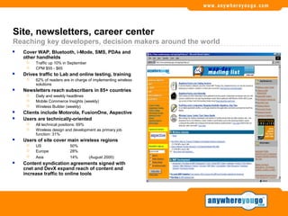 Site, newsletters, career center
Reaching key developers, decision makers around the world
   Cover WAP, Bluetooth, i-Mode, SMS, PDAs and
    other handhelds
        Traffic up 10% in September
        CPM $55 - $65
   Drives traffic to Lab and online testing, training
        62% of readers are in charge of implementing wireless
         solutions
   Newsletters reach subscribers in 85+ countries
        Daily and weekly headlines
        Mobile Commerce Insights (weekly)
        Wireless Builder (weekly)
   Clients include Motorola, FusionOne, Aspective
   Users are technically-oriented
        All technical positions: 69%
        Wireless design and development as primary job
         function: 31%
   Users of site cover main wireless regions
        US                50%
        Europe            28%
        Asia              14%         (August 2000)
   Content syndication agreements signed with
    cnet and DevX expand reach of content and
    increase traffic to online tools
 