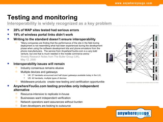 Testing and monitoring
Interoperability is widely recognized as a key problem
   28% of WAP sites tested had serious errors
   19% of wireless portal links didn’t work
   Writing to the standard doesn’t ensure interoperability
        “Many companies are finding that the performance of the site in the field during
         deployment is not resembling what had been experienced during the development
         phase when using the software development kits and phone emulators from the
         phone manufacturers. The service from AnywhereYouGo.com is a very bold
         venture, but one that is much needed in the mobile commerce arena.”
         Weekly Research Notes from The Butler Group (UK),
         May 12, 2000
   Interoperability issues will remain
        Industry consensus remains elusive
        Multiple devices and gateways
              UK: 27 handsets announced and half dozen gateways available today in the U.K.
              US: 44 handsets, multiple types of devices
        Middleware products create new testing and certification opportunities
   AnywhereYouGo.com testing provides only independent
    alternative
        Resource-intensive to replicate in-house
        Businesses want independent verification
        Network operators want assurances without burden
        Even developers are looking to outsource
 