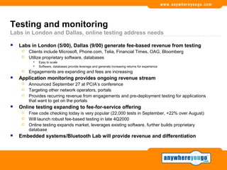 Testing and monitoring
Labs in London and Dallas, online testing address needs

   Labs in London (5/00), Dallas (9/00) generate fee-based revenue from testing
        Clients include Microsoft, Phone.com, Telia, Financial Times, OAG, Bloomberg
        Utilize proprietary software, databases
              Easy to scale
              Software, databases provide leverage and generate increasing returns for experience
        Engagements are expanding and fees are increasing
   Application monitoring provides ongoing revenue stream
        Announced September 27 at PCIA’s conference
        Targeting other network operators, portals
        Provides recurring revenue from engagements and pre-deployment testing for applications
         that want to get on the portals
   Online testing expanding to fee-for-service offering
        Free code checking today is very popular (22,000 tests in September, +22% over August)
        Will launch robust fee-based testing in late 4Q2000
        Online testing expands market, leverages existing software, further builds proprietary
         database
   Embedded systems/Bluetooth Lab will provide revenue and differentiation
 