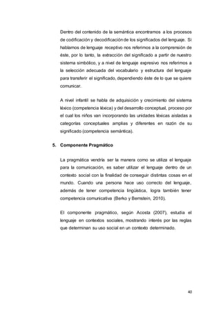 40
Dentro del contenido de la semántica encontramos a los procesos
de codificación y decodificaciónde los significados del lenguaje. Si
hablamos de lenguaje receptivo nos referimos a la comprensión de
éste, por lo tanto, la extracción del significado a partir de nuestro
sistema simbólico, y a nivel de lenguaje expresivo nos referimos a
la selección adecuada del vocabulario y estructura del lenguaje
para transferir el significado, dependiendo éste de lo que se quiere
comunicar.
A nivel infantil se habla de adquisición y crecimiento del sistema
léxico (competencia léxica) y del desarrollo conceptual, proceso por
el cual los niños van incorporando las unidades léxicas aisladas a
categorías conceptuales amplias y diferentes en razón de su
significado (competencia semántica).
5. Componente Pragmático
La pragmática vendría ser la manera como se utiliza el lenguaje
para la comunicación, es saber utilizar el lenguaje dentro de un
contexto social con la finalidad de conseguir distintas cosas en el
mundo. Cuando una persona hace uso correcto del lenguaje,
además de tener competencia lingüística, logra también tener
competencia comunicativa (Berko y Bernstein, 2010).
El componente pragmático, según Acosta (2007), estudia el
lenguaje en contextos sociales, mostrando interés por las reglas
que determinan su uso social en un contexto determinado.
 