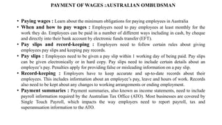 PAYMENT OF WAGES :AUSTRALIAN OMBUDSMAN
• Paying wages : Learn about the minimum obligations for paying employees in Australia
• When and how to pay wages : Employers need to pay employees at least monthly for the
work they do. Employees can be paid in a number of different ways including in cash, by cheque
and directly into their bank account by electronic funds transfer (EFT).
• Pay slips and record-keeping : Employers need to follow certain rules about giving
employees pay slips and keeping pay records.
• Pay slips : Employees need to be given a pay slip within 1 working day of being paid. Pay slips
can be given electronically or in hard copy. Pay slips need to include certain details about an
employee’s pay. Penalties apply for providing false or misleading information on a pay slip.
• Record-keeping : Employers have to keep accurate and up-to-date records about their
employees. This includes information about an employee’s pay, leave and hours of work. Records
also need to be kept about any changes to working arrangements or ending employment.
• Payment summaries : Payment summaries, also known as income statements, need to include
payroll information required by the Australian Tax Office (ATO). Most businesses are covered by
Single Touch Payroll, which impacts the way employers need to report payroll, tax and
superannuation information to the ATO.
 