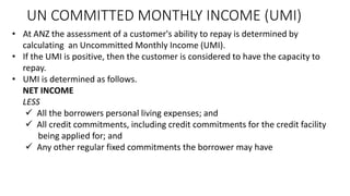 UN COMMITTED MONTHLY INCOME (UMI)
• At ANZ the assessment of a customer's ability to repay is determined by
calculating an Uncommitted Monthly Income (UMI).
• If the UMI is positive, then the customer is considered to have the capacity to
repay.
• UMI is determined as follows.
NET INCOME
LESS
✓ All the borrowers personal living expenses; and
✓ All credit commitments, including credit commitments for the credit facility
being applied for; and
✓ Any other regular fixed commitments the borrower may have
 