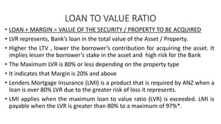 LOAN TO VALUE RATIO
• LOAN + MARGIN = VALUE OF THE SECURITY / PROPERTY TO BE ACQUIRED
• LVR represents, Bank’s loan in the total value of the Asset / Property.
• Higher the LTV , lower the borrower’s contribution for acquiring the asset. It
implies lesser the borrower’s stake in the asset and high risk for the Bank
• The Maximum LVR is 80% or less depending on the property type
• It indicates that Margin is 20% and above
• Lenders Mortgage Insurance (LMI) is a product that is required by ANZ when a
loan is over 80% LVR due to the greater risk of loss it represents.
• LMI applies when the maximum loan to value ratio (LVR) is exceeded. LMI is
payable when the LVR is greater than 80% to a maximum of 97%*.
 