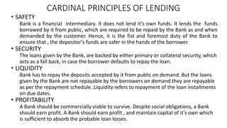 CARDINAL PRINCIPLES OF LENDING
• SAFETY
Bank is a financial intermediary. It does not lend it’s own funds. It lends the funds
borrowed by it from public, which are required to be repaid by the Bank as and when
demanded by the customer. Hence, it is the fist and foremost duty of the Bank to
ensure that , the depositor’s funds are safer in the hands of the borrower.
• SECURITY
The loans given by the Bank, are backed by either primary or collateral security, which
acts as a fall back, in case the borrower defaults to repay the loan.
• LIQUIDITY
Bank has to repay the deposits accepted by it from public on demand. But the loans
given by the Bank are not repayable by the borrowers on demand.they are repayable
as per the repayment schedule. Liquidity refers to repayment of the loan installments
on due dates.
• PROFITABILITY
A Bank should be commercially viable to survive. Despite social obligations, a Bank
should earn profit. A Bank should earn profit , and maintain capital of it’s own which
is sufficient to absorb the probable loan losses.
 
