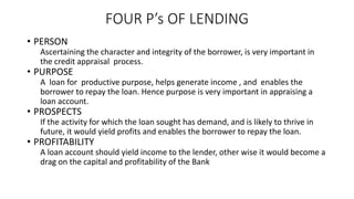 FOUR P’s OF LENDING
• PERSON
Ascertaining the character and integrity of the borrower, is very important in
the credit appraisal process.
• PURPOSE
A loan for productive purpose, helps generate income , and enables the
borrower to repay the loan. Hence purpose is very important in appraising a
loan account.
• PROSPECTS
If the activity for which the loan sought has demand, and is likely to thrive in
future, it would yield profits and enables the borrower to repay the loan.
• PROFITABILITY
A loan account should yield income to the lender, other wise it would become a
drag on the capital and profitability of the Bank
 