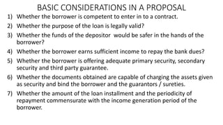 BASIC CONSIDERATIONS IN A PROPOSAL
1) Whether the borrower is competent to enter in to a contract.
2) Whether the purpose of the loan is legally valid?
3) Whether the funds of the depositor would be safer in the hands of the
borrower?
4) Whether the borrower earns sufficient income to repay the bank dues?
5) Whether the borrower is offering adequate primary security, secondary
security and third party guarantee.
6) Whether the documents obtained are capable of charging the assets given
as security and bind the borrower and the guarantors / sureties.
7) Whether the amount of the loan installment and the periodicity of
repayment commensurate with the income generation period of the
borrower.
 