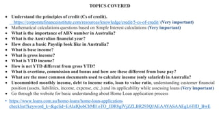 TOPICS COVERED
• Understand the principles of credit (Cs of credit).
https://corporatefinanceinstitute.com/resources/knowledge/credit/5-cs-of-credit/ (Very important)
• Mathematical calculations questions based on Simple Interest calculations (Very important)
• What is the importance of ABN number in Australia?
• What is the Australian financial year?
• How does a basic Payslip look like in Australia?
• What is base income?
• What is gross income?
• What is YTD income?
• How is net YTD different from gross YTD?
• What is overtime, commission and bonus and how are these different from base pay?
• What are the most common documents used to calculate income (only salaried) in Australia?
• Uncommitted monthly income, debt to income ratio, loan to value ratio, understanding customer financial
position (assets, liabilities, income, expense, etc.,) and its applicability while assessing loans (Very important)
• Go through the website for basic understanding about Home Loan application process
• https://www.loans.com.au/home-loans/home-loan-application-
checklist?keyword_k=&gclid=EAIaIQobChMI1oTO_JDR8gIVjZZLBR293QJAEAAYASAAEgL6TfD_BwE
 