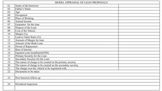 MODEL APPRAISAL OF LOAN PROPOSALS
01 Name of the borrower
02 Father’s Name
03 Age
04 Occupation
05 Place of Working
06 Annual Income
07 Guarantor for the loan
08 Purpose of the Loan
09 Cost of the Vehicle
10 Margin (%)
11 Loan to Value Ratio (%)
12 Amount of Margin for loan
13 Amount of the Bank Loan
14 Period of Repayment
15 Rate of Interest
16 Equated Loan Installment(EMI)
17 Primary Security for the Loan
18 Secondary Security for the Loan
19 The nature of charge to be created on the primary security
20 The nature of charge to be created on the secondary security
21 The charge over the vehicle to be registered with…………
22 Documents to be taken
23 Post Sanction follow up
24 Periodical Inspection
 