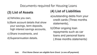 Documents required for Housing Loans
(3) List of Assets
a)Vehicles you own,
b)Bank account details that show
your savings, term deposits,
high interest savings accounts,
c) Share investments, and
d)Superannuation details.
(4) List of Liabilities
a)outstanding debts from your
credit cards (Three months
statements),
b)Other ongoing loan
repayments such as car
loans and personal loans
(.three months statements)
Note: First Home Owner are eligible form Grant (a one off payment)).
 