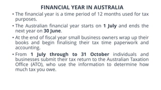 FINANCIAL YEAR IN AUSTRALIA
• The financial year is a time period of 12 months used for tax
purposes.
• The Australian financial year starts on 1 July and ends the
next year on 30 June.
• At the end of fiscal year small business owners wrap up their
books and begin finalising their tax time paperwork and
accounting.
• From 1 July through to 31 October individuals and
businesses submit their tax return to the Australian Taxation
Office (ATO), who use the information to determine how
much tax you owe.
 