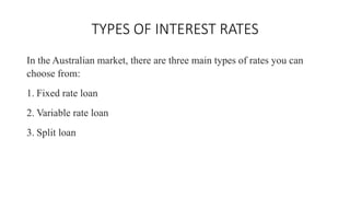 TYPES OF INTEREST RATES
In the Australian market, there are three main types of rates you can
choose from:
1. Fixed rate loan
2. Variable rate loan
3. Split loan
 