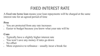 FIXED INTEREST RATE
A fixed rate home loan means your loan repayments will be charged at the same
interest rate for an agreed period of time
Pros
• You are protected from any rate increases
• Easier to budget because you know what your rate will be
Cons
• Typically have a slightly higher interest rate
• You won’t save any money if rates go down
• No offset
• More expensive to refinance – usually incur a break fee
 