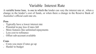 Variable Interest Rate
A variable home loan, is one in which the lender can vary the interest rate at , when a
change in the lender’s cost of funds, or when there a change in the Reserve Bank of
Australia’s official cash rate etc.
Pros
• Typically have a lower interest rate
• Potential to pay less if rates fall
• More features like unlimited repayments
• Less cost to refinance
• Offset sub-account available
Cons
• Costs you more if rates go up
• Harder to budget
 