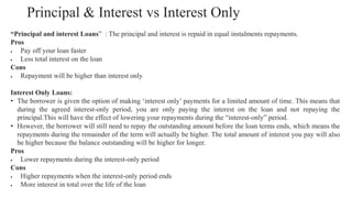 Principal & Interest vs Interest Only
“Principal and interest Loans” : The principal and interest is repaid in equal instalments repayments.
Pros
• Pay off your loan faster
• Less total interest on the loan
Cons
• Repayment will be higher than interest only
Interest Only Loans:
• The borrower is given the option of making ‘interest only’ payments for a limited amount of time. This means that
during the agreed interest-only period, you are only paying the interest on the loan and not repaying the
principal.This will have the effect of lowering your repayments during the “interest-only” period.
• However, the borrower will still need to repay the outstanding amount before the loan terms ends, which means the
repayments during the remainder of the term will actually be higher. The total amount of interest you pay will also
be higher because the balance outstanding will be higher for longer.
Pros
• Lower repayments during the interest-only period
Cons
• Higher repayments when the interest-only period ends
• More interest in total over the life of the loan
 