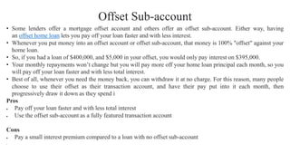 Offset Sub-account
• Some lenders offer a mortgage offset account and others offer an offset sub-account. Either way, having
an offset home loan lets you pay off your loan faster and with less interest.
• Whenever you put money into an offset account or offset sub-account, that money is 100% "offset" against your
home loan.
• So, if you had a loan of $400,000, and $5,000 in your offset, you would only pay interest on $395,000.
• Your monthly repayments won’t change but you will pay more off your home loan principal each month, so you
will pay off your loan faster and with less total interest.
• Best of all, whenever you need the money back, you can withdraw it at no charge. For this reason, many people
choose to use their offset as their transaction account, and have their pay put into it each month, then
progressively draw it down as they spend i
Pros
• Pay off your loan faster and with less total interest
• Use the offset sub-account as a fully featured transaction account
Cons
• Pay a small interest premium compared to a loan with no offset sub-account
•
 