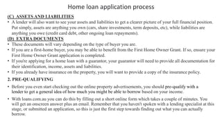 Home loan application process
(C) ASSETS AND LIABILITIES
• A lender will also want to see your assets and liabilities to get a clearer picture of your full financial position.
Put simply, assets are anything you own (cars, share investments, term deposits, etc), while liabilities are
anything you owe (credit card debt, other ongoing loan repayments).
(D) EXTRA DOCUMENTS
• These documents will vary depending on the type of buyer you are.
• If you are a first-home buyer, you may be able to benefit from the First Home Owner Grant. If so, ensure your
First Home Owner Grant application is completed.
• If you're applying for a home loan with a guarantor, your guarantor will need to provide all documentation for
their identification, income, assets and liabilities.
• If you already have insurance on the property, you will want to provide a copy of the insurance policy.
2. PRE-QUALIFYING
• Before you even start checking out the online property advertisements, you should pre-qualify with a
lender to get a general idea of how much you might be able to borrow based on your income.
• With loans.com.au you can do this by filling out a short online form which takes a couple of minutes. You
will get an onscreen answer plus an email. Remember that you haven't spoken with a lending specialist at this
stage, or submitted an application, so this is just the first step towards finding out what you can actually
borrow.
 