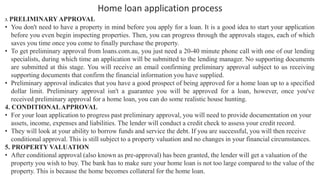 Home loan application process
3. PRELIMINARY APPROVAL
• You don't need to have a property in mind before you apply for a loan. It is a good idea to start your application
before you even begin inspecting properties. Then, you can progress through the approvals stages, each of which
saves you time once you come to finally purchase the property.
• To get preliminary approval from loans.com.au, you just need a 20-40 minute phone call with one of our lending
specialists, during which time an application will be submitted to the lending manager. No supporting documents
are submitted at this stage. You will receive an email confirming preliminary approval subject to us receiving
supporting documents that confirm the financial information you have supplied.
• Preliminary approval indicates that you have a good prospect of being approved for a home loan up to a specified
dollar limit. Preliminary approval isn't a guarantee you will be approved for a loan, however, once you've
received preliminary approval for a home loan, you can do some realistic house hunting.
4. CONDITIONALAPPROVAL
• For your loan application to progress past preliminary approval, you will need to provide documentation on your
assets, income, expenses and liabilities. The lender will conduct a credit check to assess your credit record.
• They will look at your ability to borrow funds and service the debt. If you are successful, you will then receive
conditional approval. This is still subject to a property valuation and no changes in your financial circumstances.
5. PROPERTY VALUATION
• After conditional approval (also known as pre-approval) has been granted, the lender will get a valuation of the
property you wish to buy. The bank has to make sure your home loan is not too large compared to the value of the
property. This is because the home becomes collateral for the home loan.
 