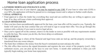 Home loan application process
6. LENDERS MORTGAGE INSURANCE (LMI)
• Depending on the size of your deposit, you may be required to pay LMI. If your loan to value ratio (LVR) is
over 80%, the application will then be passed on to a mortgage insurer and is subject to further credit checks.
7. FINALAPPROVAL
• Final approval is when the lender has everything they need and can confirm they are willing to approve your
loan. If so, they will issue a letter confirming their approval.
8. LOAN OFFER ISSUED
• Once you have been unconditionally approved for the loan, your loan offer will be issued to you. Typically, the
lender will send you the loan contract that you will need to sign to accept their offer. You can go through this
contract with a solicitor if you want to receive legal advice.
• Once you've signed off on the contract, return it to the lender as soon as possible with any requirements needed
to settle the loan. The sooner you do this, the fewer delays at settlement.
9. SETTLEMENT
• The settlement stage is where all the financial and legal loose ends are tied up, and the property ownership is
transferred from one owner tobuyer.
• The bank then withdraws the money from the buyer's nominated account and pays the seller.
• The title office then receives the signed documents and registers the new owner of the property (you!). After
settlement occurs, you can pick up the keys to your new home. A month after settlement is when you will
typically begin making your home loan repayments.
 