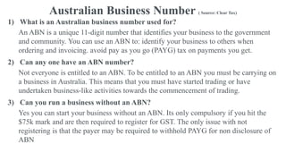 Australian Business Number ( Source: Clear Tax)
1) What is an Australian business number used for?
An ABN is a unique 11-digit number that identifies your business to the government
and community. You can use an ABN to: identify your business to others when
ordering and invoicing. avoid pay as you go (PAYG) tax on payments you get.
2) Can any one have an ABN number?
Not everyone is entitled to an ABN. To be entitled to an ABN you must be carrying on
a business in Australia. This means that you must have started trading or have
undertaken business-like activities towards the commencement of trading.
3) Can you run a business without an ABN?
Yes you can start your business without an ABN. Its only compulsory if you hit the
$75k mark and are then required to register for GST. The only issue with not
registering is that the payer may be required to withhold PAYG for non disclosure of
ABN
 