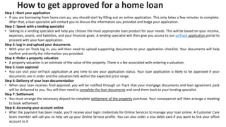 How to get approved for a home loan
Step 1: Start your application
• If you are borrowing from loans.com.au, you should start by filling out an online application. This only takes a few minutes to complete.
After that, a loan specialist will contact you to discuss the information you provided and lodge your application.
Step 2: Speak with a lending specialist
• Talking to a lending specialist will help you choose the most appropriate loan product for your needs. This will be based on your income,
expenses, assets, and liabilities, and your financial goals. A lending specialist will then give you access to our onTrack application portal to
proceed with your loan application.
Step 3: Log in and upload your documents
• With your on Track log in, you will then need to upload supporting documents to your application checklist. Your documents will help
confirm and verify the information you provided.
Step 4: Order a property valuation
• A property valuation is an estimate of the value of the property. There is a fee associated with ordering a valuation.
Step 5: Loan approval
• You can visit your onTrack application at any time to see your application status. Your loan application is likely to be approved if your
documents are in order and the valuation falls within the expected price range.
Step 6: Delivery of your loan documentation
• When your loan receives final approval, you will be notified through on Track that your mortgage documents and loan agreement pack
will be delivered to you. You will then need to complete the loan documents and send them back to your lending specialist.
Step 7: Settlement
• You must arrange the necessary deposit to complete settlement of the property purchase. Your conveyancer will then arrange a meeting
to book settlement.
Step 8: Accessing your account online
• After the payment has been made, you’ll receive your login credentials for Online Services to manage your loan online. A Customer Care
team member will call you to help set up your Online Service profile. You can also order a visa debit card if you want to link your offset
account to it
 
