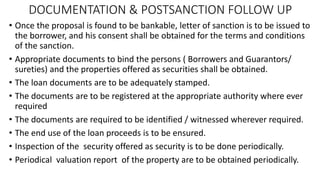 DOCUMENTATION & POSTSANCTION FOLLOW UP
• Once the proposal is found to be bankable, letter of sanction is to be issued to
the borrower, and his consent shall be obtained for the terms and conditions
of the sanction.
• Appropriate documents to bind the persons ( Borrowers and Guarantors/
sureties) and the properties offered as securities shall be obtained.
• The loan documents are to be adequately stamped.
• The documents are to be registered at the appropriate authority where ever
required
• The documents are required to be identified / witnessed wherever required.
• The end use of the loan proceeds is to be ensured.
• Inspection of the security offered as security is to be done periodically.
• Periodical valuation report of the property are to be obtained periodically.
 