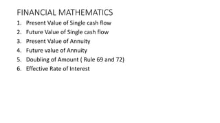 FINANCIAL MATHEMATICS
1. Present Value of Single cash flow
2. Future Value of Single cash flow
3. Present Value of Annuity
4. Future value of Annuity
5. Doubling of Amount ( Rule 69 and 72)
6. Effective Rate of Interest
 