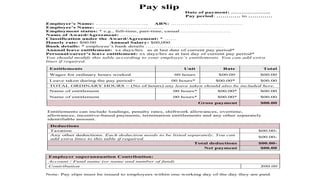 Pay slip
Date of payment: ………………..
Pay period: ………… to …………
Employer’s Name: ……………………... ABN: ………………………………
Employee’s Name: …………………………….
Employment status: * e.g., full-time, part-time, casual …………………….
Name of Award/Agreement: ………
Classification under the Award/Agreement: * ……
Hourly rate: $00.00 Annual Salary: $00,000
Bank details: * employee’s bank details …………………………………
Annual leave entitlement: xx days/hrs as at last date of current pay period*
Personal/career’s leave entitlement: xx days/hrs as at last day of current pay period*
You should modify this table according to your employee’s entitlements. You can add extra
lines if required.
Entitlements can include loadings, penalty rates, shiftwork allowances, overtime,
allowances, incentive-based payments, termination entitlements and any other separately
identifiable amount.
Employer superannuation Contribution:
Account / Fund name (or name and number of fund)
Contribution $00.00
Note: Pay slips must be issued to employees within one working day of the day they are paid.
Entitlements Unit Rate Total
Wages for ordinary hours worked 00 hours $00.00 $00.00
Leave taken during the pay period> 00 hours* $00.00* $00.00
TOTAL ORDINARY HOURS = (No of hours) any leave taken should also be included here.
Name of entitlement 00 hours* $00.00* $00.00
Name of entitlement 00 hours* $00.00* $00.00
Gross payment $00.00
Deductions
Taxation $00.00-
Any other deductions. Each deduction needs to be listed separately. You can
add extra lines to this table if required.
$00.00-
Total deductions $00.00-
Net payment $00.00
 