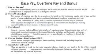 Base Pay, Overtime Pay and Bonus
1) What is a Base pay?
Base pay is the initial salary paid to an employee, not including any benefits, bonuses, or raises. It is the rate
of compensation an employee receives in exchange for services.
2) What is Overtime Pay?
The amount of overtime pay due to an employee is based on the employee's regular rate of pay and the
number of hours worked in a work week regardless of whether the employee is paid on a piece rate,
day rate, commission, or a salary basis. An amount equivalent to overtime may be paid to an
award/agreement free employee as a discretionary benefit in consideration for the employee working
reasonable additional hours in excess of the maximum 38 hours.
3) What is Bonus?
Bonus is a payment made in addition to the employee's regular earnings. Recognising the hard work of
employees is important to ensure morale remains high in the workplace and that quality workers are
retained in your business. One of the easiest ways to reward employee excellence is through the
payment of employee bonuses.
4) What are Ordinary Time Earnings (OTE)?
It is the amount employers pay employees for their ordinary hours of work, including things like
commissions and shift loadings.
5) Explain Salary and wages?
They are payable to work out the super guarantee charge. Employer only need to do this if they missed
paying the minimum super guarantee contribution by the due date. Salary and wages are similar to OTE
but also includes any overtime payments
 