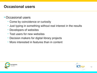 Occasional users 
•Occasional users 
• Come by coincidence or curiosity 
• Just typing in something without real interest in the results 
• Developers of websites 
• Test users for new websites 
• Decision makers for digital library projects 
• More interested in features than in content 
12 
 
