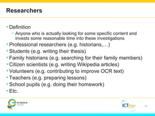 Researchers 
•Definition 
• Anyone who is actually looking for some specific content and 
invests some reasonable time into these investigations 
• Professional researchers (e.g. historians,…) 
• Students (e.g. writing their thesis) 
• Family historians (e.g. searching for their family members) 
•Citizen scientists (e.g. writing Wikipedia articles) 
• Volunteers (e.g. contributing to improve OCR text) 
• Teachers (e.g. preparing lessons) 
• School pupils (e.g. doing their homework) 
• Etc. 
15 
 