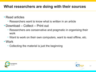 What researchers are doing with their sources 
•Read articles 
• Researchers want to know what is written in an article 
•Download – Collect – Print out 
• Researchers are conservative and pragmatic in organising their 
work 
• Want to work on their own computers, want to read offline, etc. 
•Work 
• Collecting the material is just the beginning 
17 
 