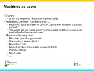 Machines as users 
• Google 
• Is just the beginning (though an important one) 
• Facebook, LinkedIn, Academia.edu,… 
• Image you could see from all users in Gallica their affiliation to a social 
network! 
• You would get the “social graph” of these users and therefore also see 
(understand) all connected users 
• Machines like very much 
• Rich data (machine generated) 
• Standardized formats (XML) 
• Normalized data 
• Clear distinction of metadata and content data 
• Permanent links 
• Open Data 
• … 
31 
 