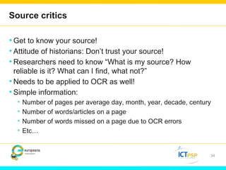 Source critics 
•Get to know your source! 
• Attitude of historians: Don’t trust your source! 
•Researchers need to know “What is my source? How 
reliable is it? What can I find, what not?” 
•Needs to be applied to OCR as well! 
• Simple information: 
• Number of pages per average day, month, year, decade, century 
• Number of words/articles on a page 
• Number of words missed on a page due to OCR errors 
• Etc… 
34 
 