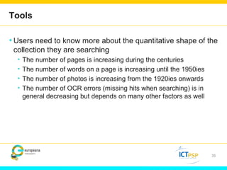 Tools 
•Users need to know more about the quantitative shape of the 
collection they are searching 
• The number of pages is increasing during the centuries 
• The number of words on a page is increasing until the 1950ies 
• The number of photos is increasing from the 1920ies onwards 
• The number of OCR errors (missing hits when searching) is in 
general decreasing but depends on many other factors as well 
35 
 