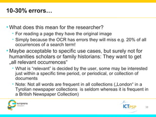10-30% errors… 
•What does this mean for the researcher? 
• For reading a page they have the original image 
• Simply because the OCR has errors they will miss e.g. 20% of all 
occurrences of a search term! 
•Maybe acceptable to specific use cases, but surely not for 
humanities scholars or family historians: They want to get 
„all relevant occurrences“ 
• What is “relevant” is decided by the user, some may be interested 
just within a specific time period, or periodical, or collection of 
documents 
• Note: Not all words are frequent in all collections („London“ in a 
Tyrolian newspaper collections is seldom whereas it is frequent in 
a British Newspaper Collection) 
38 
 
