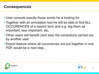 Consequences 
•User corrects exactly those words he is looking for 
• Together with an annotation tool he will be able to find ALL 
OCCURENCES of a search term and e.g. tag them as 
important, less important, etc. 
•Other users will benefit (and see) the corrections carried out 
by another user 
• Export feature where all occurrences are put together in one 
PDF would be a next step… 
45 
 